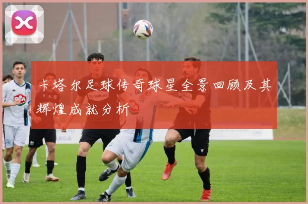 卡塔尔足球传奇球星全景回顾及其辉煌成就分析