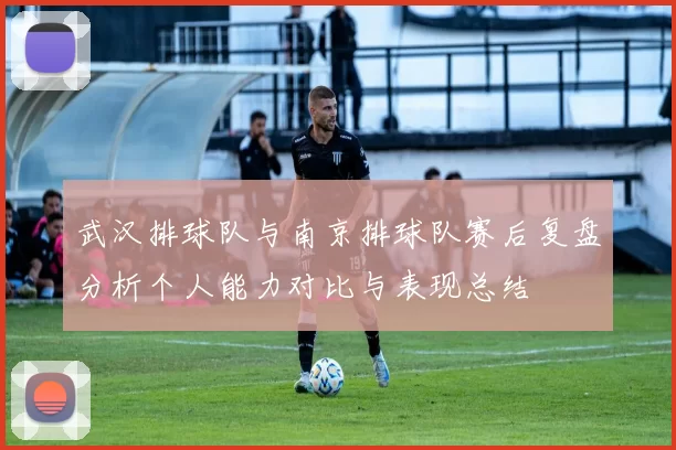 武汉排球队与南京排球队赛后复盘分析个人能力对比与表现总结