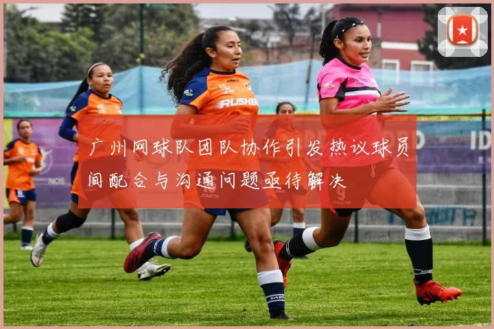 广州网球队团队协作引发热议球员间配合与沟通问题亟待解决