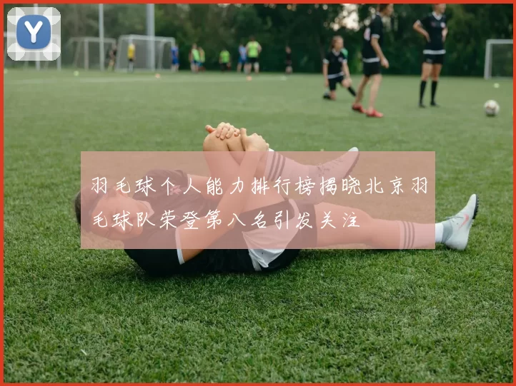 羽毛球个人能力排行榜揭晓北京羽毛球队荣登第八名引发关注